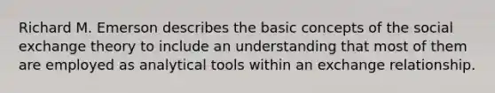 Richard M. Emerson describes the basic concepts of the social exchange theory to include an understanding that most of them are employed as analytical tools within an exchange relationship.