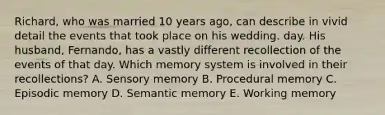 Richard, who was married 10 years ago, can describe in vivid detail the events that took place on his wedding. day. His husband, Fernando, has a vastly different recollection of the events of that day. Which memory system is involved in their recollections? A. Sensory memory B. Procedural memory C. Episodic memory D. Semantic memory E. Working memory