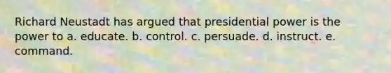 Richard Neustadt has argued that presidential power is the power to a. educate. b. control. c. persuade. d. instruct. e. command.