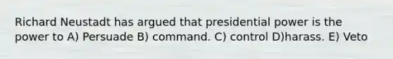 Richard Neustadt has argued that presidential power is the power to A) Persuade B) command. C) control D)harass. E) Veto