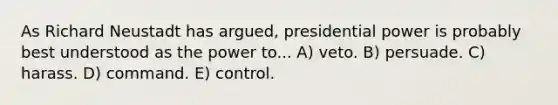 As Richard Neustadt has argued, presidential power is probably best understood as the power to... A) veto. B) persuade. C) harass. D) command. E) control.