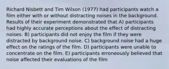 Richard Nisbett and Tim Wilson (1977) had participants watch a film either with or without distracting noises in the background. Results of their experiment demonstrated that A) participants had highly accurate perceptions about the effect of distracting noises. B) participants did not enjoy the film if they were distracted by background noise. C) background noise had a huge effect on the ratings of the film. D) participants were unable to concentrate on the film. E) participants erroneously believed that noise affected their evaluations of the film