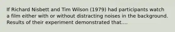 If Richard Nisbett and Tim Wilson (1979) had participants watch a film either with or without distracting noises in the background. Results of their experiment demonstrated that....