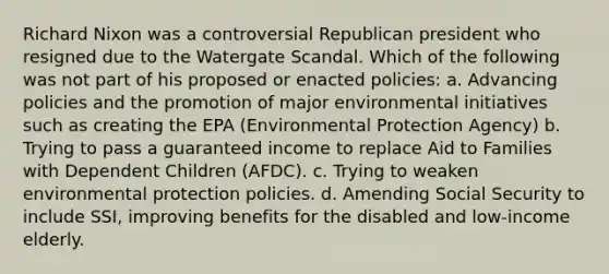 Richard Nixon was a controversial Republican president who resigned due to the Watergate Scandal. Which of the following was not part of his proposed or enacted policies: a. Advancing policies and the promotion of major environmental initiatives such as creating the EPA (Environmental Protection Agency) b. Trying to pass a guaranteed income to replace Aid to Families with Dependent Children (AFDC). c. Trying to weaken environmental protection policies. d. Amending Social Security to include SSI, improving benefits for the disabled and low-income elderly.