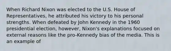 When Richard Nixon was elected to the U.S. House of Representatives, he attributed his victory to his personal strengths. When defeated by John Kennedy in the 1960 presidential election, however, Nixon's explanations focused on external reasons like the pro-Kennedy bias of the media. This is an example of