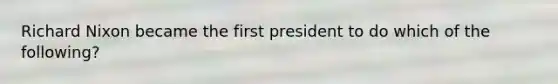 Richard Nixon became the first president to do which of the following?