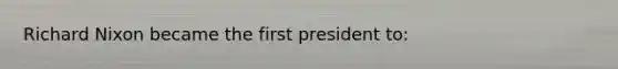 Richard Nixon became the first president to: