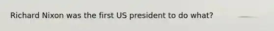 Richard Nixon was the first US president to do what?