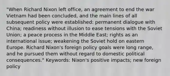 "When Richard Nixon left office, an agreement to end the war Vietnam had been concluded, and the main lines of all subsequent policy were established: permanent dialogue with China; readiness without illusion to ease tensions with the Soviet Union; a peace process in the Middle East; rights as an international issue; weakening the Soviet hold on eastern Europe. Richard Nixon's foreign policy goals were long range, and he pursued them without regard to domestic political consequences." Keywords: Nixon's positive impacts; new foreign policy