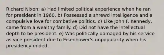 Richard Nixon: a) Had limited political experience when he ran for president in 1960. b) Possessed a shrewd intelligence and a compulsive love for combative politics. c) Like John F. Kennedy, came from a wealthy family. d) Did not have the intellectual depth to be president. e) Was politically damaged by his service as vice president due to Eisenhower's unpopularity when his presidency ended.