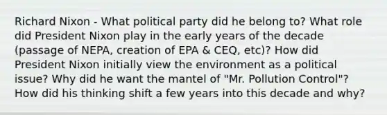 Richard Nixon - What political party did he belong to? What role did President Nixon play in the early years of the decade (passage of NEPA, creation of EPA & CEQ, etc)? How did President Nixon initially view the environment as a political issue? Why did he want the mantel of "Mr. Pollution Control"? How did his thinking shift a few years into this decade and why?