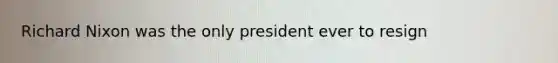 Richard Nixon was the only president ever to resign