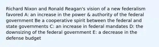 Richard Nixon and Ronald Reagan's vision of a new federalism favored A: an increase in the power & authority of the federal government Be a cooperative spirit between the federal and state governments C: an increase in federal mandates D: the downsizing of the federal government E: a decrease in the defense budget