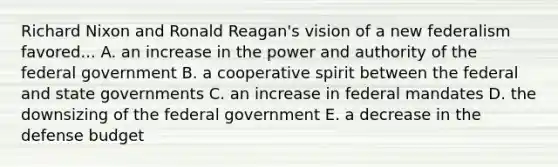 Richard Nixon and Ronald Reagan's vision of a new federalism favored... A. an increase in the power and authority of the federal government B. a cooperative spirit between the federal and state governments C. an increase in federal mandates D. the downsizing of the federal government E. a decrease in the defense budget