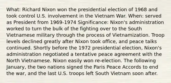 What: <a href='https://www.questionai.com/knowledge/k7B1M7nk4I-richard-nixon' class='anchor-knowledge'>richard nixon</a> won the presidential election of 1968 and took control U.S. involvement in <a href='https://www.questionai.com/knowledge/kI7yttZuaP-the-vietnam-war' class='anchor-knowledge'>the vietnam war</a>. When: served as President from 1969-1974 Significance: Nixon's administration worked to turn the bulk of the fighting over to the South Vietnamese military through the process of Vietnamization. Troop levels declined greatly after Nixon took office, and peace talks continued. Shortly before the 1972 presidential election, Nixon's administration negotiated a tentative peace agreement with the North Vietnamese. Nixon easily won re-election. The following January, the two nations signed the Paris Peace Accords to end the war, and the last U.S. troops left South Vietnam soon after.