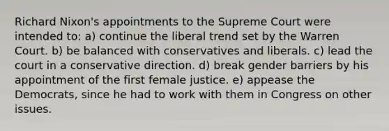 Richard Nixon's appointments to the Supreme Court were intended to: a) continue the liberal trend set by the Warren Court. b) be balanced with conservatives and liberals. c) lead the court in a conservative direction. d) break gender barriers by his appointment of the first female justice. e) appease the Democrats, since he had to work with them in Congress on other issues.