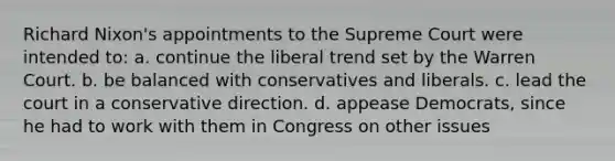 Richard Nixon's appointments to the Supreme Court were intended to: a. continue the liberal trend set by the Warren Court. b. be balanced with conservatives and liberals. c. lead the court in a conservative direction. d. appease Democrats, since he had to work with them in Congress on other issues