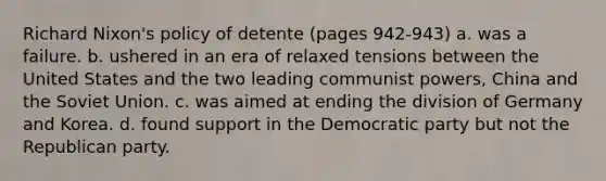 Richard Nixon's policy of detente (pages 942-943) a. was a failure. b. ushered in an era of relaxed tensions between the United States and the two leading communist powers, China and the Soviet Union. c. was aimed at ending the division of Germany and Korea. d. found support in the Democratic party but not the Republican party.