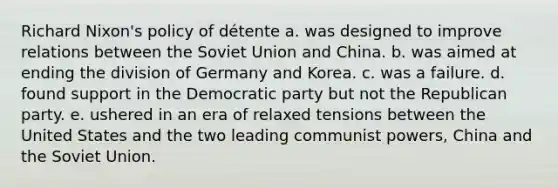 Richard Nixon's policy of détente a. was designed to improve relations between the Soviet Union and China. b. was aimed at ending the division of Germany and Korea. c. was a failure. d. found support in the Democratic party but not the Republican party. e. ushered in an era of relaxed tensions between the United States and the two leading communist powers, China and the Soviet Union.