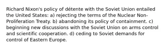 Richard Nixon's policy of détente with the Soviet Union entailed the United States: a) rejecting the terms of the Nuclear Non-Proliferation Treaty. b) abandoning its policy of containment. c) beginning new discussions with the Soviet Union on arms control and scientific cooperation. d) ceding to Soviet demands for control of Eastern Europe.