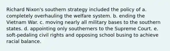 Richard Nixon's southern strategy included the policy of a. completely overhauling the welfare system. b. ending the Vietnam War. c. moving nearly all military bases to the southern states. d. appointing only southerners to the Supreme Court. e. soft-pedaling civil rights and opposing school busing to achieve racial balance.