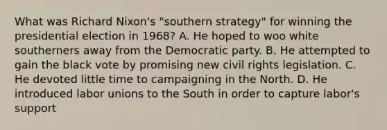 What was Richard Nixon's "southern strategy" for winning the presidential election in 1968? A. He hoped to woo white southerners away from the Democratic party. B. He attempted to gain the black vote by promising new civil rights legislation. C. He devoted little time to campaigning in the North. D. He introduced labor unions to the South in order to capture labor's support