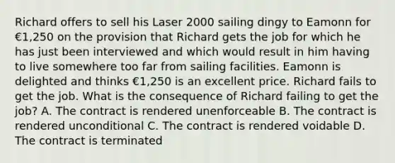 Richard offers to sell his Laser 2000 sailing dingy to Eamonn for €1,250 on the provision that Richard gets the job for which he has just been interviewed and which would result in him having to live somewhere too far from sailing facilities. Eamonn is delighted and thinks €1,250 is an excellent price. Richard fails to get the job. What is the consequence of Richard failing to get the job? A. The contract is rendered unenforceable B. The contract is rendered unconditional C. The contract is rendered voidable D. The contract is terminated