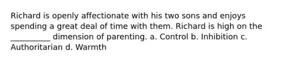 Richard is openly affectionate with his two sons and enjoys spending a great deal of time with them. Richard is high on the __________ dimension of parenting. a. Control b. Inhibition c. Authoritarian d. Warmth