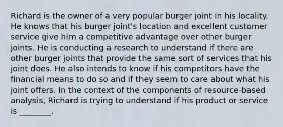 Richard is the owner of a very popular burger joint in his locality. He knows that his burger joint's location and excellent customer service give him a competitive advantage over other burger joints. He is conducting a research to understand if there are other burger joints that provide the same sort of services that his joint does. He also intends to know if his competitors have the financial means to do so and if they seem to care about what his joint offers. In the context of the components of resource-based analysis, Richard is trying to understand if his product or service is ________.