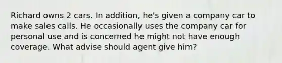 Richard owns 2 cars. In addition, he's given a company car to make sales calls. He occasionally uses the company car for personal use and is concerned he might not have enough coverage. What advise should agent give him?