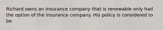 Richard owns an insurance company that is renewable only had the option of the insurance company. His policy is considered to be