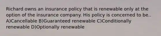 Richard owns an insurance policy that is renewable only at the option of the insurance company. His policy is concerned to be.. A)Cancellable B)Guaranteed renewable C)Conditionally renewable D)Optionally renewable