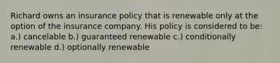 Richard owns an insurance policy that is renewable only at the option of the insurance company. His policy is considered to be: a.) cancelable b.) guaranteed renewable c.) conditionally renewable d.) optionally renewable