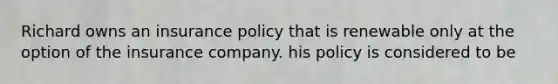 Richard owns an insurance policy that is renewable only at the option of the insurance company. his policy is considered to be