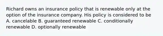 Richard owns an insurance policy that is renewable only at the option of the insurance company. His policy is considered to be A. cancelable B. guaranteed renewable C. conditionally renewable D. optionally renewable