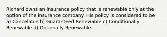 Richard owns an insurance policy that is renewable only at the option of the insurance company. His policy is considered to be a) Cancelable b) Guaranteed Renewable c) Conditionally Renewable d) Optionally Renewable