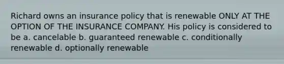 Richard owns an insurance policy that is renewable ONLY AT THE OPTION OF THE INSURANCE COMPANY. His policy is considered to be a. cancelable b. guaranteed renewable c. conditionally renewable d. optionally renewable