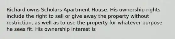 Richard owns Scholars Apartment House. His ownership rights include the right to sell or give away the property without restriction, as well as to use the property for whatever purpose he sees fit. His ownership interest is