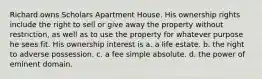 Richard owns Scholars Apartment House. His ownership rights include the right to sell or give away the property without restriction, as well as to use the property for whatever purpose he sees fit. His ownership interest is a. a life estate. b. the right to adverse possession. c. a fee simple absolute. d. the power of eminent domain.