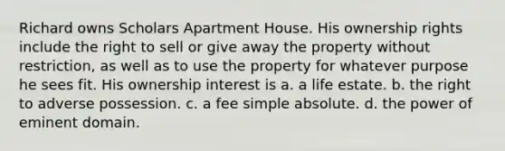 Richard owns Scholars Apartment House. His ownership rights include the right to sell or give away the property without restriction, as well as to use the property for whatever purpose he sees fit. His ownership interest is a. a life estate. b. the right to adverse possession. c. a fee simple absolute. d. the power of eminent domain.