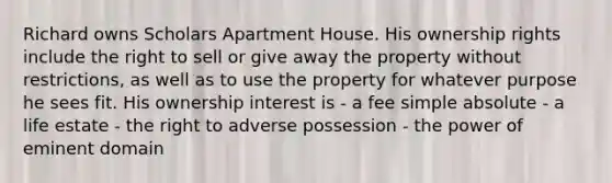 Richard owns Scholars Apartment House. His ownership rights include the right to sell or give away the property without restrictions, as well as to use the property for whatever purpose he sees fit. His ownership interest is - a fee simple absolute - a life estate - the right to adverse possession - the power of eminent domain