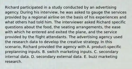 Richard participated in a study conducted by an advertising agency. During his interview, he was asked to gauge the services provided by a regional airline on the basis of his experiences and what others had told him. The interviewer asked Richard specific questions about the food, the seating arrangements, the ease with which he entered and exited the plane, and the service provided by the flight attendants. The advertising agency used the research data to develop the creative strategy. In this scenario, Richard provided the agency with A. product-specific preplanning inputs. B. switch marketing inputs. C. secondary internal data. D. secondary external data. E. buzz marketing research.