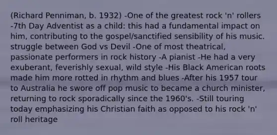 (Richard Penniman, b. 1932) -One of the greatest rock 'n' rollers -7th Day Adventist as a child: this had a fundamental impact on him, contributing to the gospel/sanctified sensibility of his music. struggle between God vs Devil -One of most theatrical, passionate performers in rock history -A pianist -He had a very exuberant, feverishly sexual, wild style -His Black American roots made him more rotted in rhythm and blues -After his 1957 tour to Australia he swore off pop music to became a church minister, returning to rock sporadically since the 1960's. -Still touring today emphasizing his Christian faith as opposed to his rock 'n' roll heritage