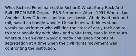 Who: Richard Penniman (Little Richard) What: Early Rock And Roll (FROM R&B Original R&B Performer When: 1957 Where: Los Angeles; New Orleans significance: classic r&b derived rock and roll, based on boogie woogie 12 bar blues with blues shout vocals by performer who will ride the crest of early rock and roll to great popularity with black and white fans, even in the south where such an event would directly challenge notions of segregation at a time when the civil rights movement was confronting the institution.