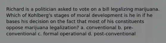 Richard is a politician asked to vote on a bill legalizing marijuana. Which of Kohlberg's stages of moral development is he in if he bases his decision on the fact that most of his constituents oppose marijuana legalization? a. conventional b. pre-conventional c. formal operational d. post-conventional