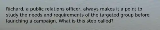 Richard, a public relations officer, always makes it a point to study the needs and requirements of the targeted group before launching a campaign. What is this step called?