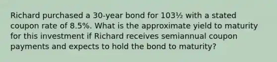 Richard purchased a 30-year bond for 103½ with a stated coupon rate of 8.5%. What is the approximate yield to maturity for this investment if Richard receives semiannual coupon payments and expects to hold the bond to maturity?