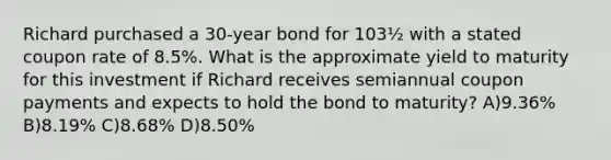 Richard purchased a 30-year bond for 103½ with a stated coupon rate of 8.5%. What is the approximate yield to maturity for this investment if Richard receives semiannual coupon payments and expects to hold the bond to maturity? A)9.36% B)8.19% C)8.68% D)8.50%