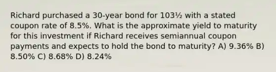 Richard purchased a 30-year bond for 103½ with a stated coupon rate of 8.5%. What is the approximate yield to maturity for this investment if Richard receives semiannual coupon payments and expects to hold the bond to maturity? A) 9.36% B) 8.50% C) 8.68% D) 8.24%