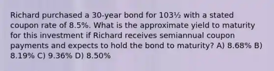 Richard purchased a 30-year bond for 103½ with a stated coupon rate of 8.5%. What is the approximate yield to maturity for this investment if Richard receives semiannual coupon payments and expects to hold the bond to maturity? A) 8.68% B) 8.19% C) 9.36% D) 8.50%